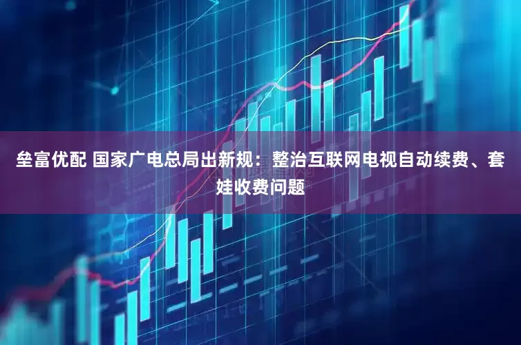 垒富优配 国家广电总局出新规：整治互联网电视自动续费、套娃收费问题