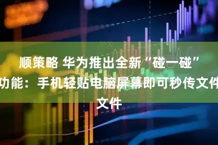 顺策略 华为推出全新“碰一碰”功能：手机轻贴电脑屏幕即可秒传文件