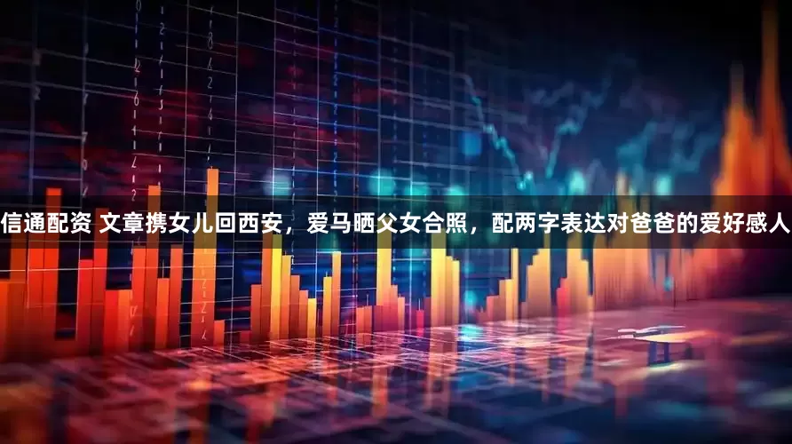 信通配资 文章携女儿回西安，爱马晒父女合照，配两字表达对爸爸的爱好感人