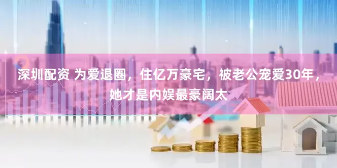 深圳配资 为爱退圈，住亿万豪宅，被老公宠爱30年，她才是内娱最豪阔太