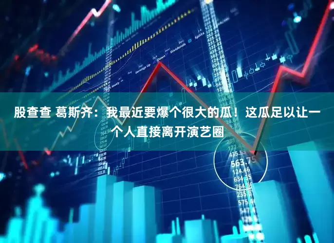 股查查 葛斯齐：我最近要爆个很大的瓜！这瓜足以让一个人直接离开演艺圈