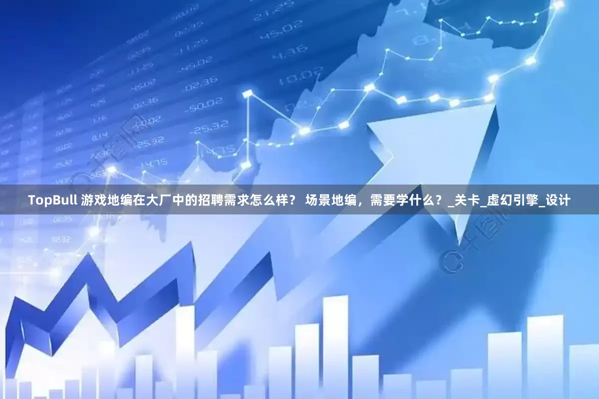 TopBull 游戏地编在大厂中的招聘需求怎么样？ 场景地编，需要学什么？_关卡_虚幻引擎_设计