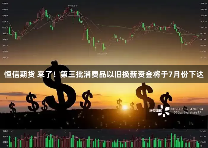 恒信期货 来了！第三批消费品以旧换新资金将于7月份下达