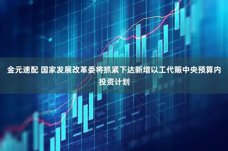 金元速配 国家发展改革委将抓紧下达新增以工代赈中央预算内投资计划