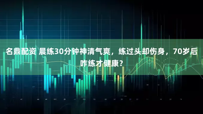 名鼎配资 晨练30分钟神清气爽，练过头却伤身，70岁后咋练才健康？