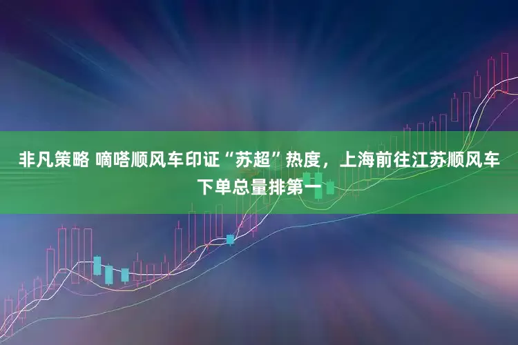 非凡策略 嘀嗒顺风车印证“苏超”热度，上海前往江苏顺风车下单总量排第一