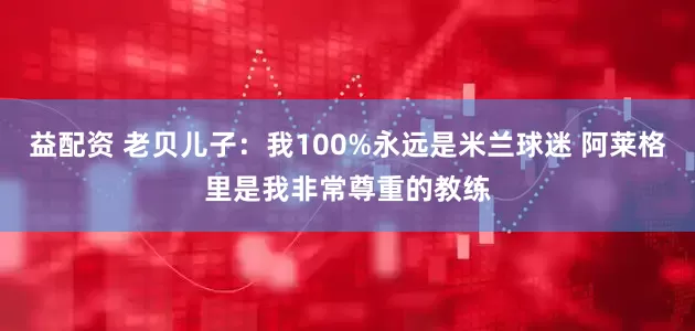 益配资 老贝儿子：我100%永远是米兰球迷 阿莱格里是我非常尊重的教练