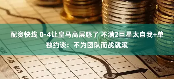 配资快线 0-4让皇马高层怒了 不满2巨星太自我+单独约谈：不为团队而战就滚