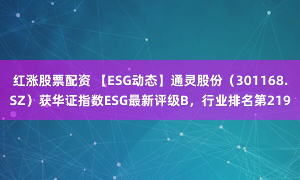 红涨股票配资 【ESG动态】通灵股份（301168.SZ）获华证指数ESG最新评级B，行业排名第219