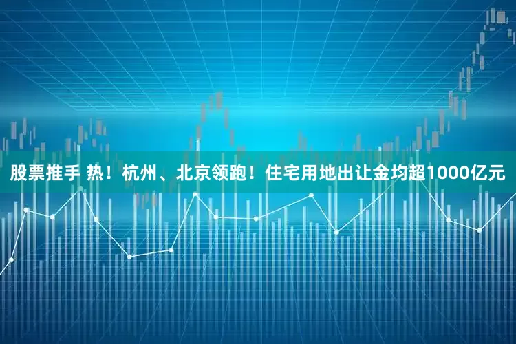 股票推手 热！杭州、北京领跑！住宅用地出让金均超1000亿元