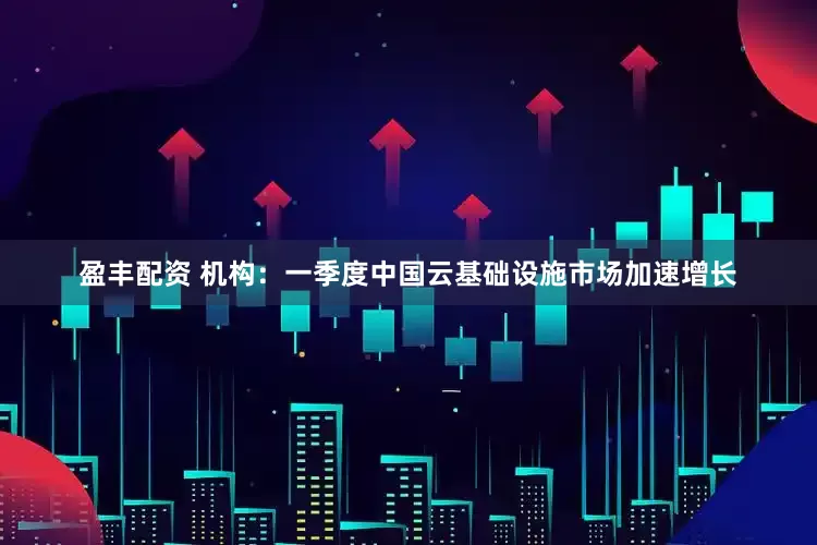 盈丰配资 机构：一季度中国云基础设施市场加速增长