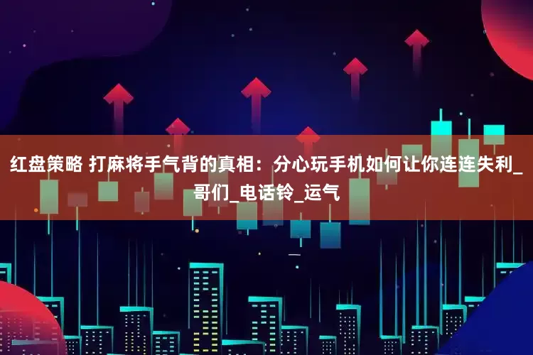 红盘策略 打麻将手气背的真相：分心玩手机如何让你连连失利_哥们_电话铃_运气