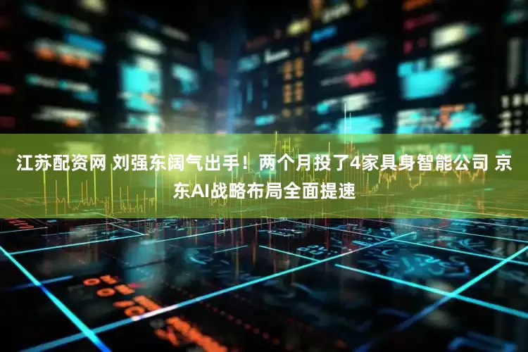 江苏配资网 刘强东阔气出手！两个月投了4家具身智能公司 京东AI战略布局全面提速