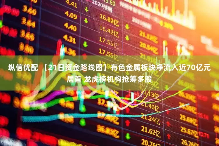 纵信优配 【21日资金路线图】有色金属板块净流入近70亿元居首 龙虎榜机构抢筹多股