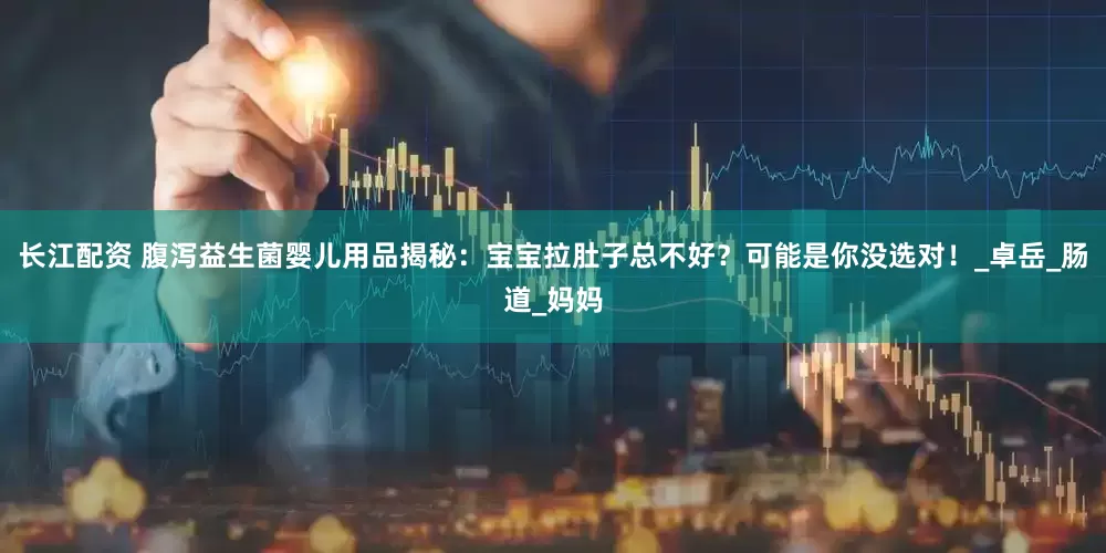 长江配资 腹泻益生菌婴儿用品揭秘：宝宝拉肚子总不好？可能是你没选对！_卓岳_肠道_妈妈
