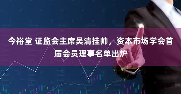 今裕堂 证监会主席吴清挂帅，资本市场学会首届会员理事名单出炉