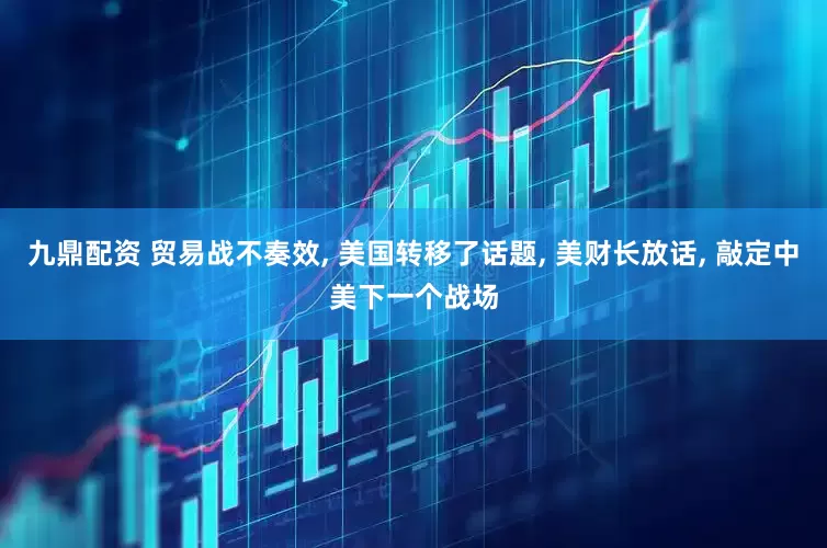 九鼎配资 贸易战不奏效, 美国转移了话题, 美财长放话, 敲定中美下一个战场